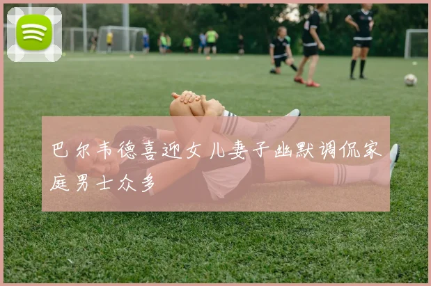 巴尔韦德喜迎女儿妻子幽默调侃家庭男士众多