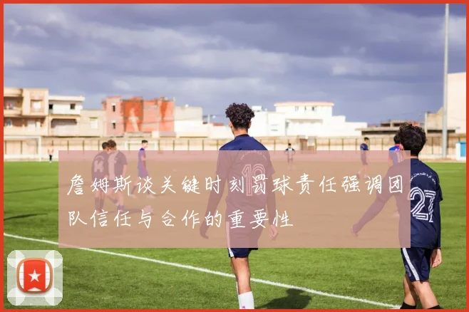 詹姆斯谈关键时刻罚球责任强调团队信任与合作的重要性