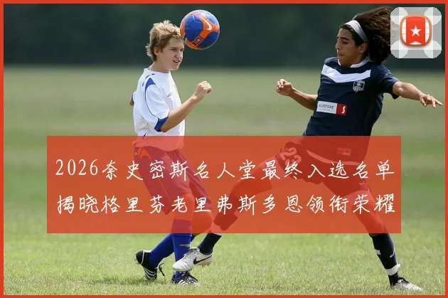 2026奈史密斯名人堂最终入选名单揭晓格里芬老里弗斯多恩领衔荣耀时刻
