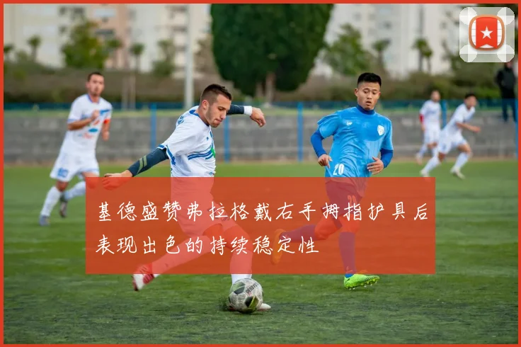 基德盛赞弗拉格戴右手拇指护具后表现出色的持续稳定性