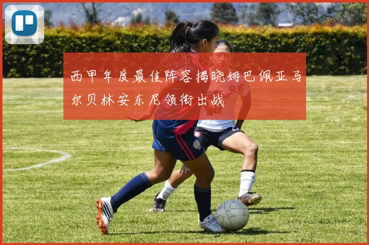 西甲年度最佳阵容揭晓姆巴佩亚马尔贝林安东尼领衔出战