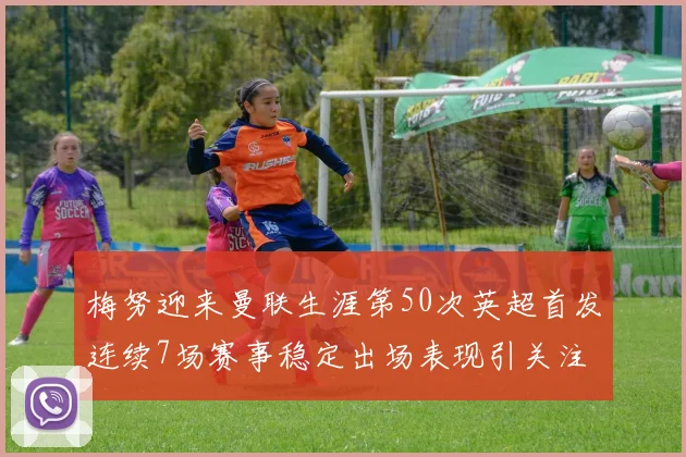 梅努迎来曼联生涯第50次英超首发连续7场赛事稳定出场表现引关注
