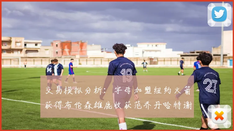 交易模拟分析：字母加盟纽约火箭获得布伦森雄鹿收获范乔丹哈特谢泼德等球员