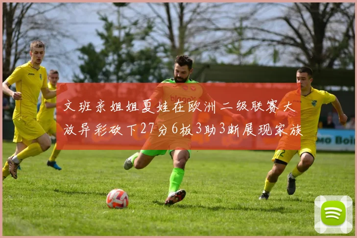 文班亲姐姐夏娃在欧洲二级联赛大放异彩砍下27分6板3助3断展现家族基因实力