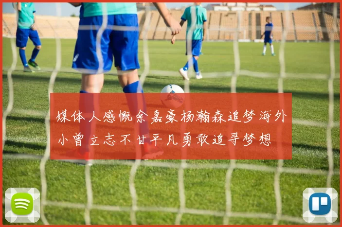 媒体人感慨余嘉豪杨瀚森追梦海外小曾立志不甘平凡勇敢追寻梦想