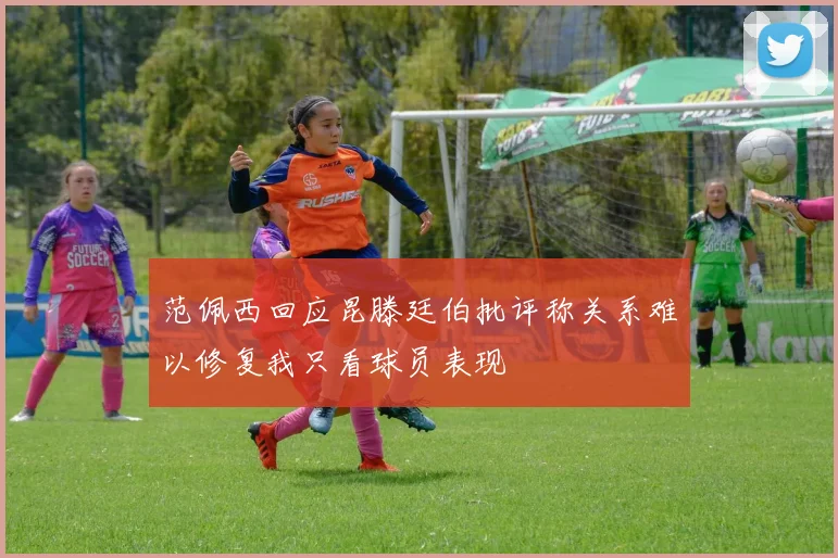 范佩西回应昆滕廷伯批评称关系难以修复我只看球员表现