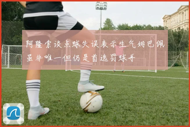 阿隆索谈点球失误表示生气姆巴佩虽非唯一但仍是首选罚球手