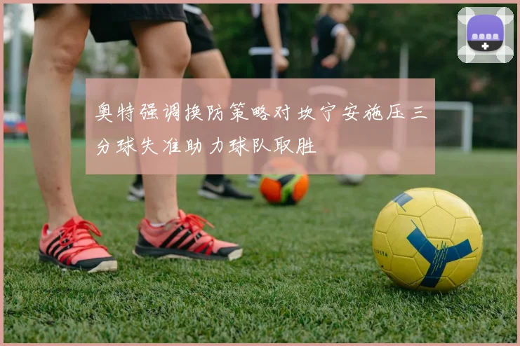 奥特强调换防策略对坎宁安施压三分球失准助力球队取胜