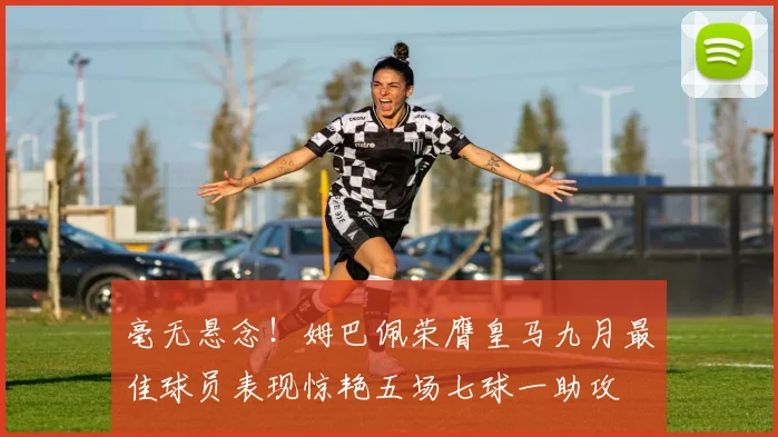 毫无悬念！姆巴佩荣膺皇马九月最佳球员表现惊艳五场七球一助攻