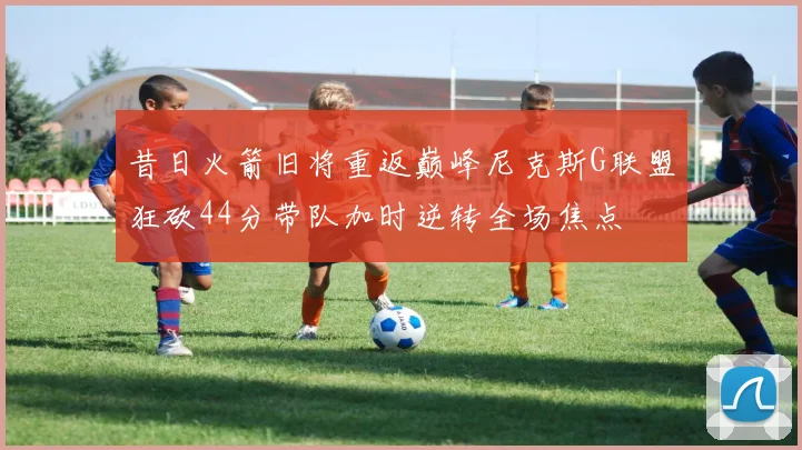 昔日火箭旧将重返巅峰尼克斯G联盟狂砍44分带队加时逆转全场焦点