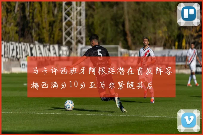 马卡评西班牙阿根廷潜在首发阵容梅西满分10分亚马尔紧随其后