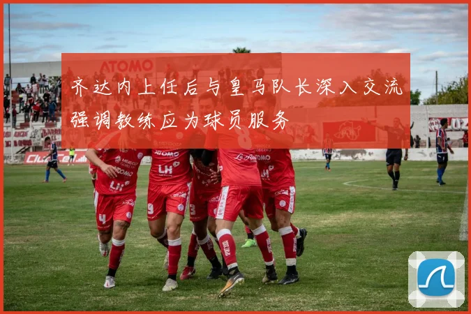 齐达内上任后与皇马队长深入交流强调教练应为球员服务