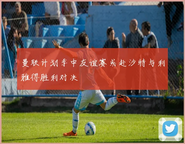 曼联计划季中友谊赛或赴沙特与利雅得胜利对决