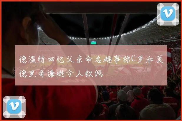 德温特回忆父亲命名趣事称C罗和莫德里奇谦逊令人钦佩