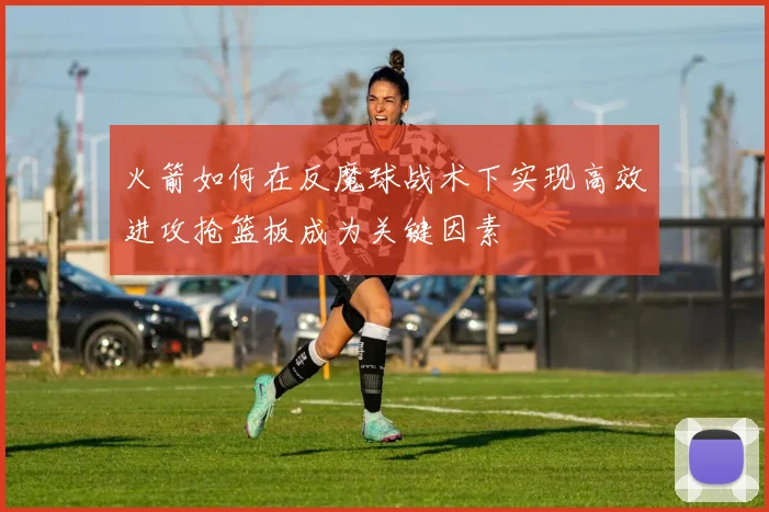 火箭如何在反魔球战术下实现高效进攻抢篮板成为关键因素