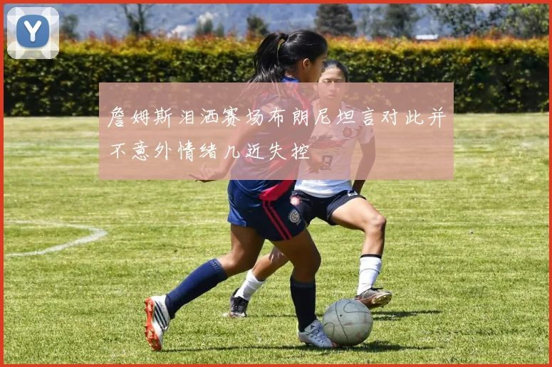 詹姆斯泪洒赛场布朗尼坦言对此并不意外情绪几近失控