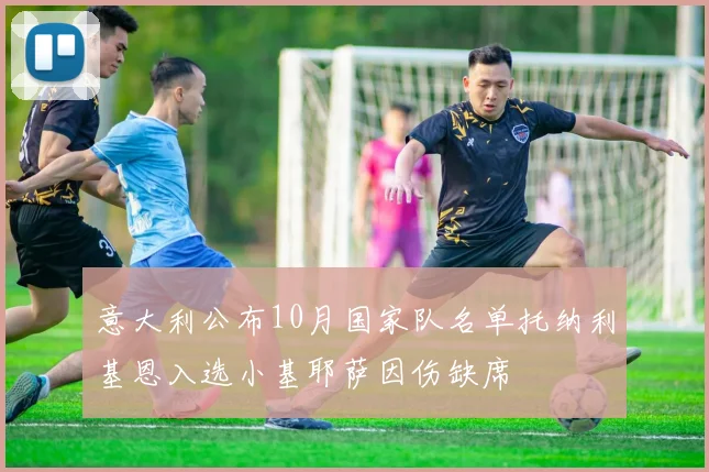 意大利公布10月国家队名单托纳利基恩入选小基耶萨因伤缺席