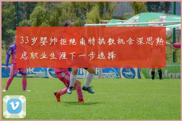33岁婴帅拒绝南特执教机会深思熟虑职业生涯下一步选择