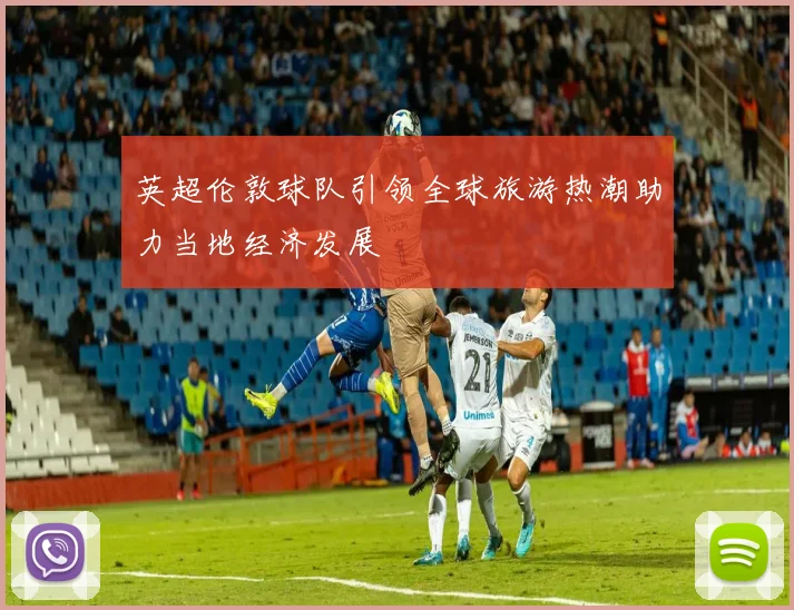 英超伦敦球队引领全球旅游热潮助力当地经济发展