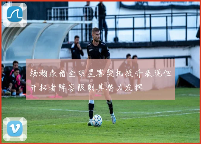 杨瀚森借全明星赛契机提升表现但开拓者阵容限制其潜力发挥