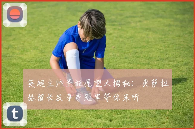 英超主帅圣诞愿望大揭秘：卖萨拉赫留长发争夺冠军等你来听