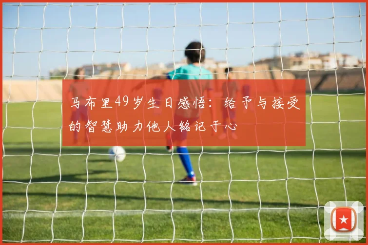 马布里49岁生日感悟：给予与接受的智慧助力他人铭记于心