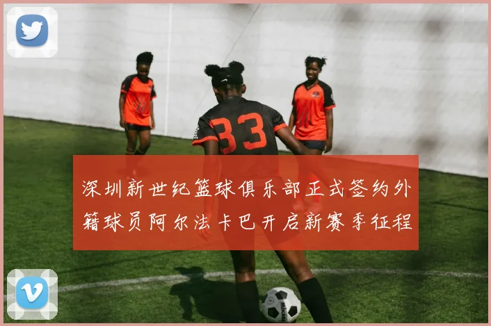 深圳新世纪篮球俱乐部正式签约外籍球员阿尔法卡巴开启新赛季征程