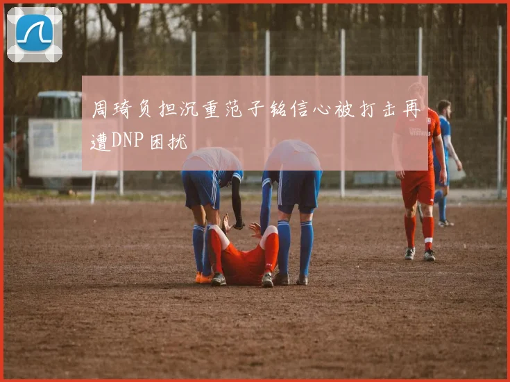 周琦负担沉重范子铭信心被打击再遭DNP困扰