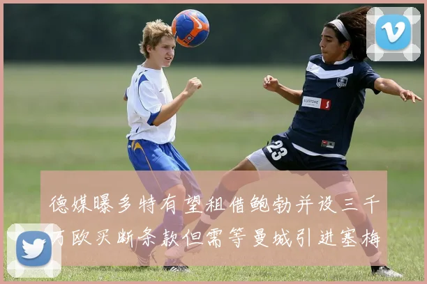 德媒曝多特有望租借鲍勃并设三千万欧买断条款但需等曼城引进塞梅尼奥