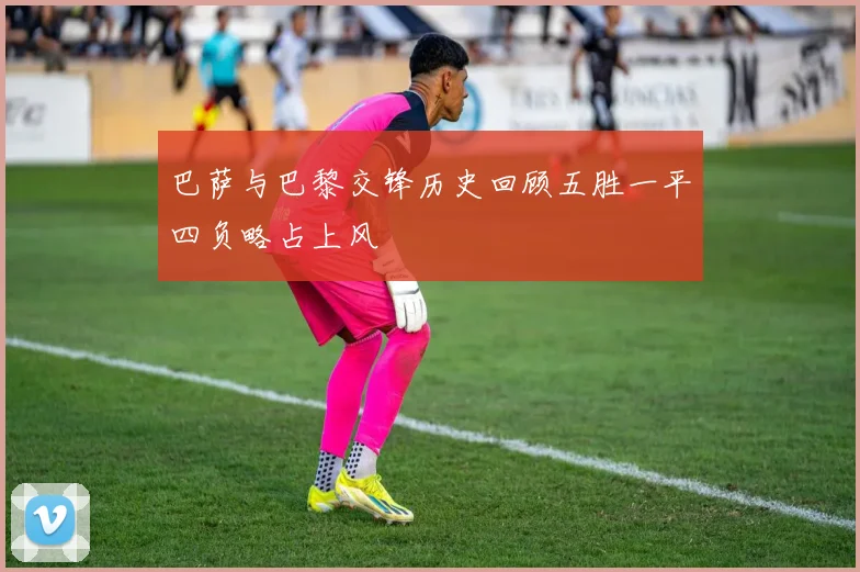 巴萨与巴黎交锋历史回顾五胜一平四负略占上风