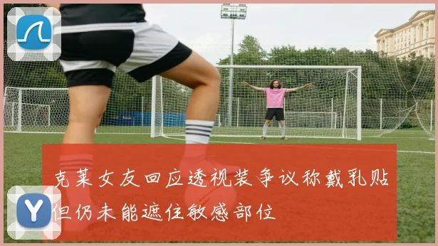 克莱女友回应透视装争议称戴乳贴但仍未能遮住敏感部位