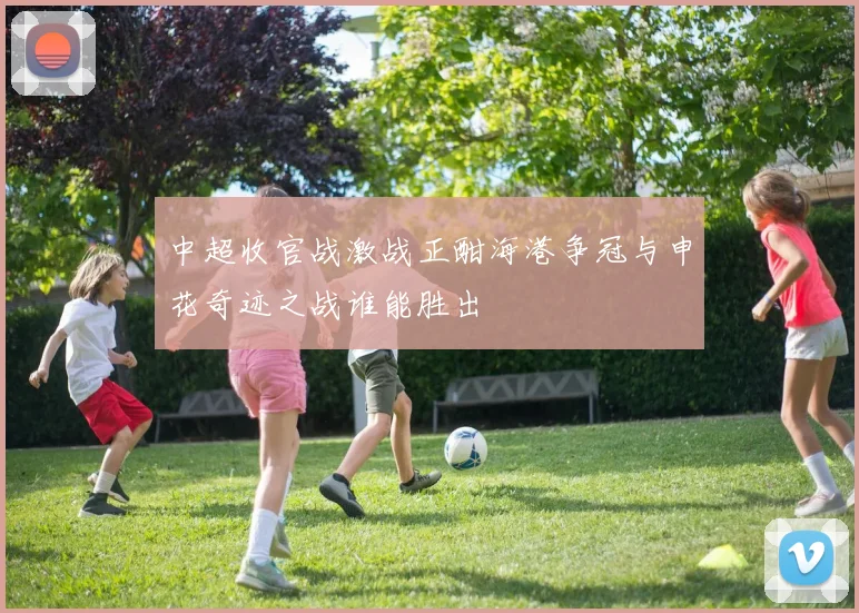 中超收官战激战正酣海港争冠与申花奇迹之战谁能胜出