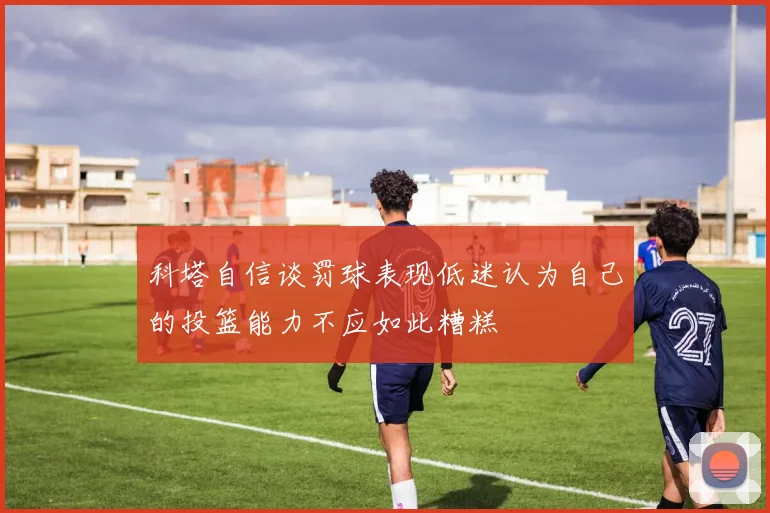 科塔自信谈罚球表现低迷认为自己的投篮能力不应如此糟糕