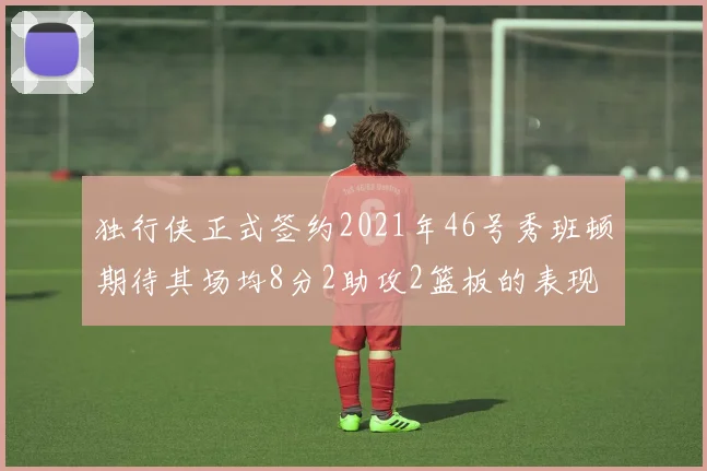 独行侠正式签约2021年46号秀班顿期待其场均8分2助攻2篮板的表现