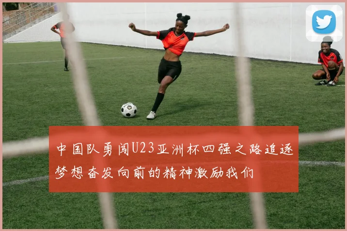 中国队勇闯U23亚洲杯四强之路追逐梦想奋发向前的精神激励我们
