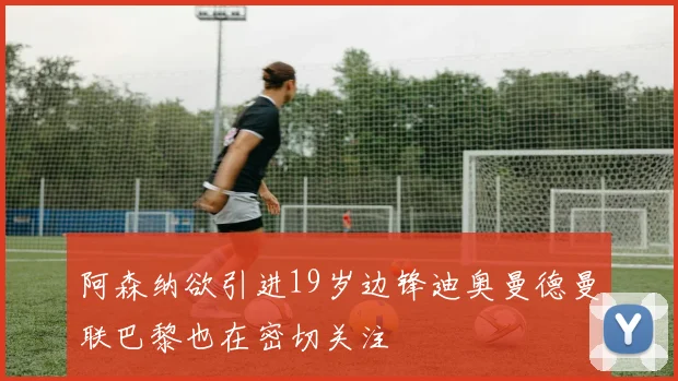 阿森纳欲引进19岁边锋迪奥曼德曼联巴黎也在密切关注