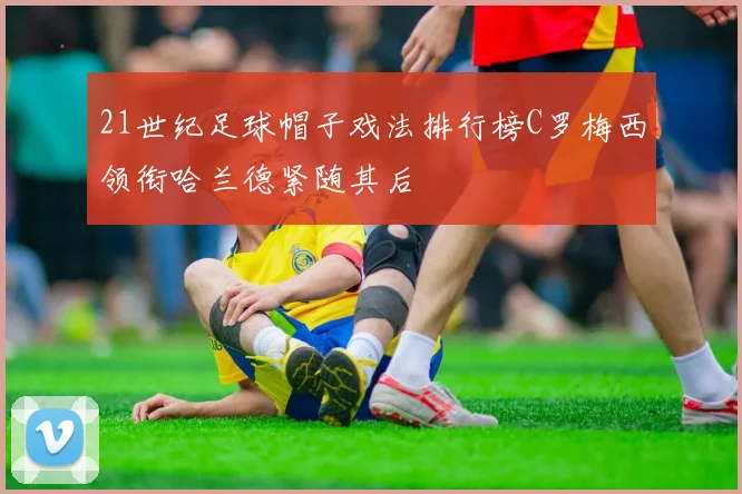 21世纪足球帽子戏法排行榜C罗梅西领衔哈兰德紧随其后