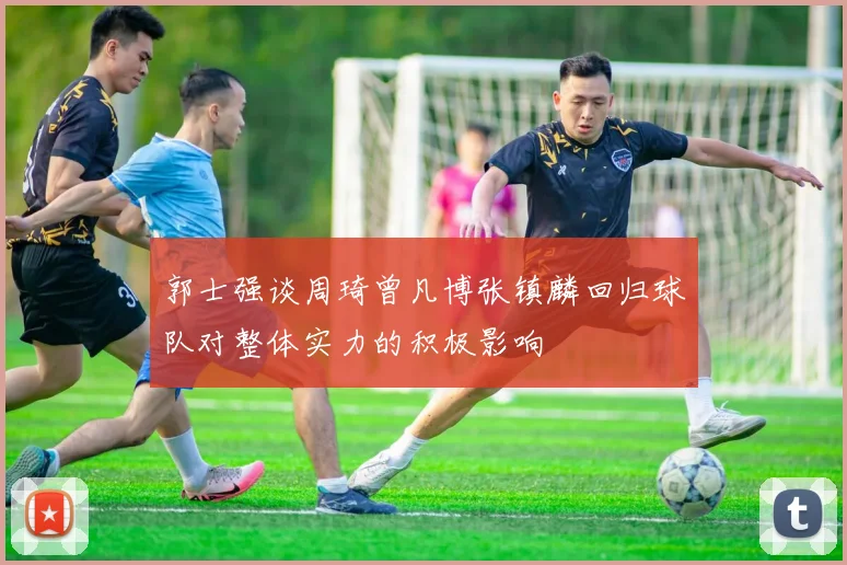 郭士强谈周琦曾凡博张镇麟回归球队对整体实力的积极影响