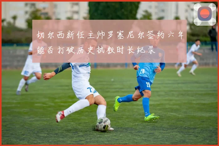 切尔西新任主帅罗塞尼尔签约六年能否打破历史执教时长纪录